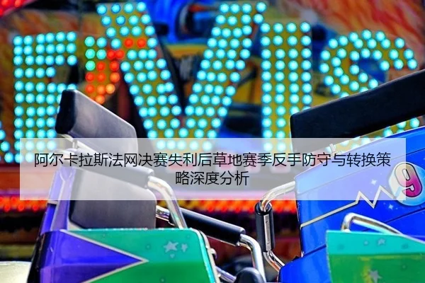 阿尔卡拉斯法网决赛失利后草地赛季反手防守与转换策略深度分析